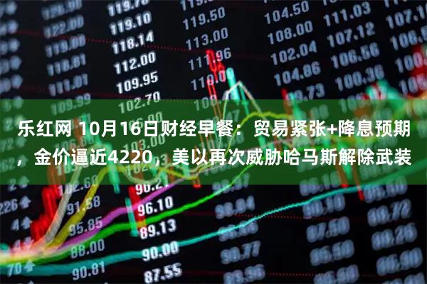 乐红网 10月16日财经早餐：贸易紧张+降息预期，金价逼近4220，美以再次威胁哈马斯解除武装