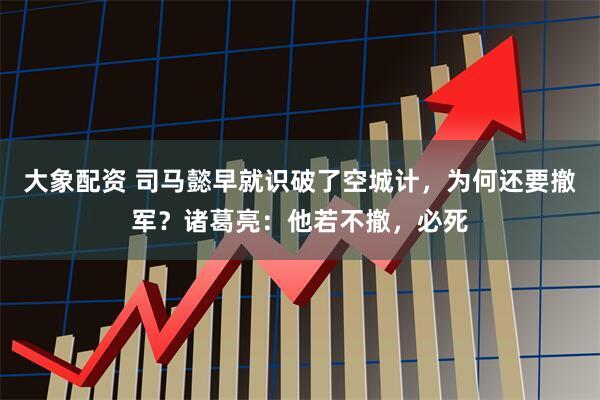 大象配资 司马懿早就识破了空城计，为何还要撤军？诸葛亮：他若不撤，必死