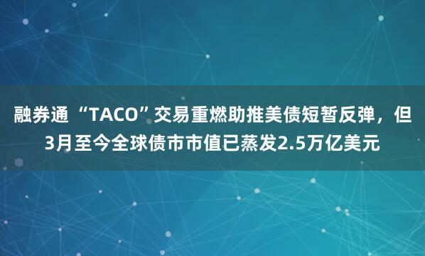 融券通 “TACO”交易重燃助推美债短暂反弹，但3月至今全球债市市值已蒸发2.5万亿美元