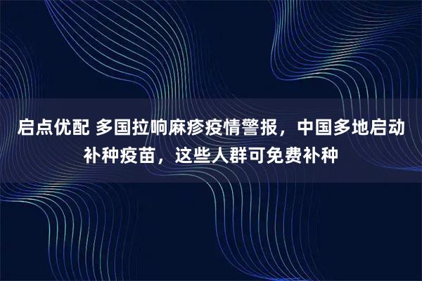 启点优配 多国拉响麻疹疫情警报，中国多地启动补种疫苗，这些人群可免费补种