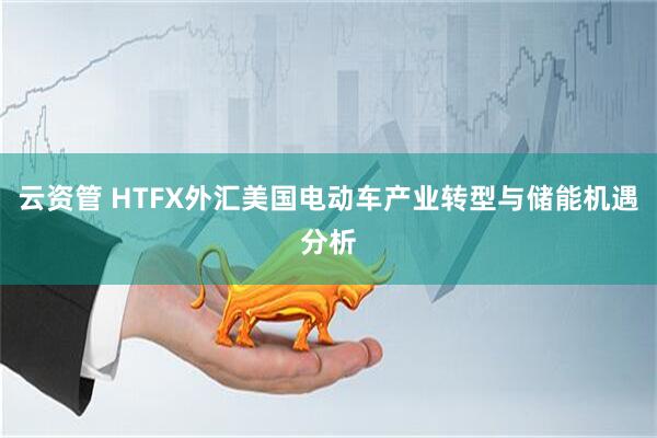 云资管 HTFX外汇美国电动车产业转型与储能机遇分析
