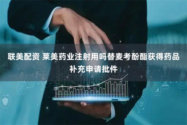 联美配资 莱美药业注射用吗替麦考酚酯获得药品补充申请批件