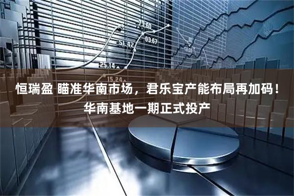 恒瑞盈 瞄准华南市场，君乐宝产能布局再加码！华南基地一期正式投产