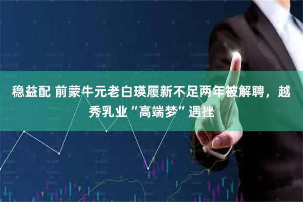 稳益配 前蒙牛元老白瑛履新不足两年被解聘，越秀乳业“高端梦”遇挫
