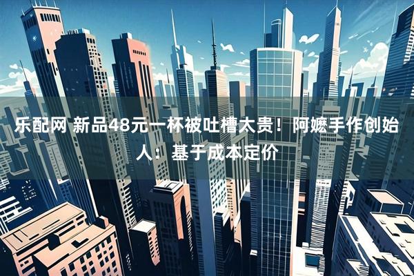 乐配网 新品48元一杯被吐槽太贵！阿嬷手作创始人：基于成本定价