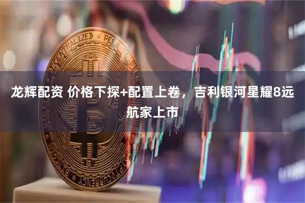 龙辉配资 价格下探+配置上卷，吉利银河星耀8远航家上市