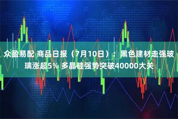 众盈易配 商品日报（7月10日）：黑色建材走强玻璃涨超5% 多晶硅强势突破40000大关
