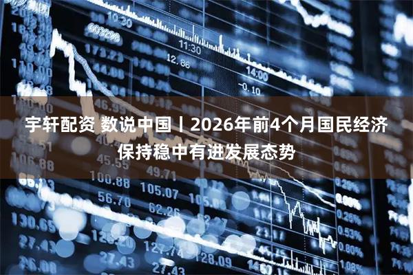 宇轩配资 数说中国丨2026年前4个月国民经济保持稳中有进发展态势