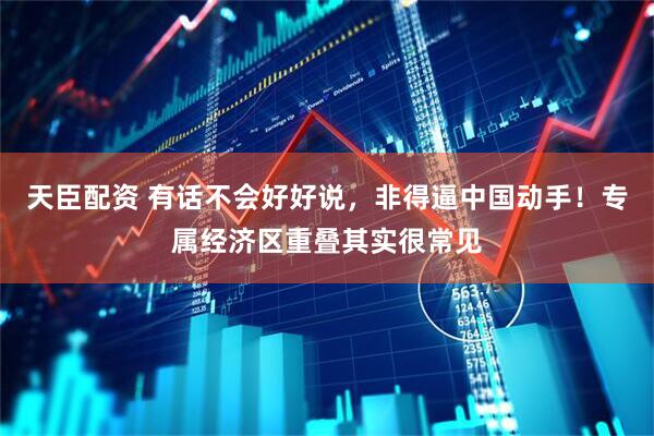 天臣配资 有话不会好好说，非得逼中国动手！专属经济区重叠其实很常见