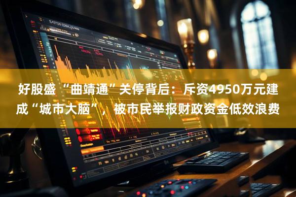 好股盛 “曲靖通”关停背后：斥资4950万元建成“城市大脑”，被市民举报财政资金低效浪费