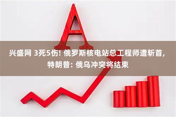 兴盛网 3死5伤! 俄罗斯核电站总工程师遭斩首, 特朗普: 俄乌冲突将结束
